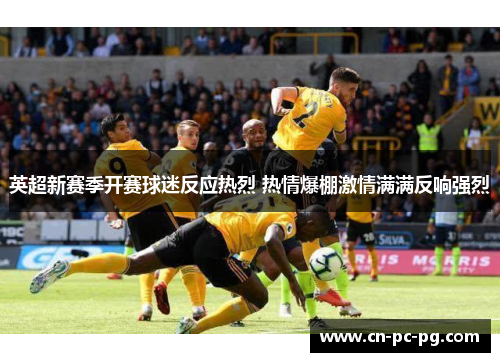 英超新赛季开赛球迷反应热烈 热情爆棚激情满满反响强烈 英超新赛季开赛球迷反应热烈 热情爆棚激情满满反响强烈