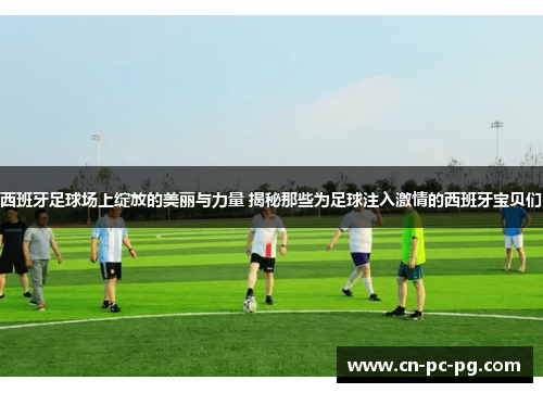 西班牙足球场上绽放的美丽与力量 揭秘那些为足球注入激情的西班牙宝贝们