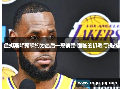 詹姆斯降薪续约为最后一冠铺路 面临的机遇与挑战 詹姆斯降薪续约为最后一冠铺路 面临的机遇与挑战