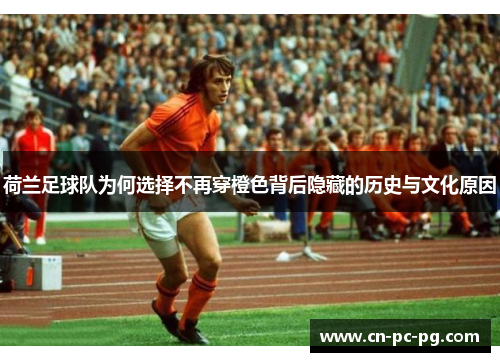 荷兰足球队为何选择不再穿橙色背后隐藏的历史与文化原因