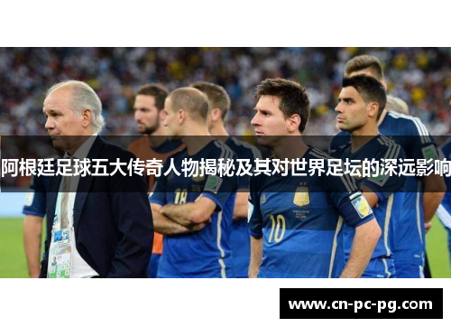 阿根廷足球五大传奇人物揭秘及其对世界足坛的深远影响