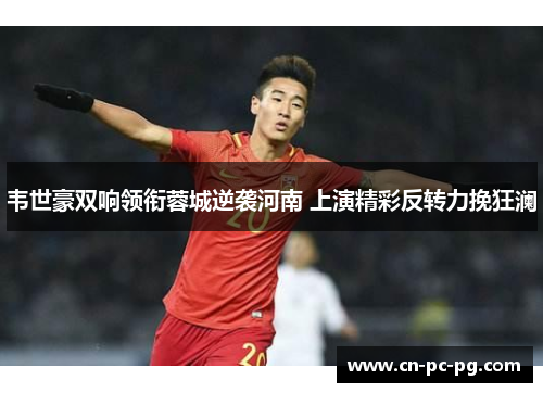 韦世豪双响领衔蓉城逆袭河南 上演精彩反转力挽狂澜
