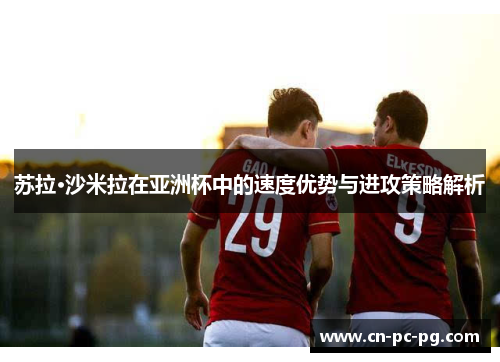 苏拉·沙米拉在亚洲杯中的速度优势与进攻策略解析