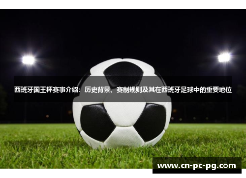 西班牙国王杯赛事介绍：历史背景、赛制规则及其在西班牙足球中的重要地位