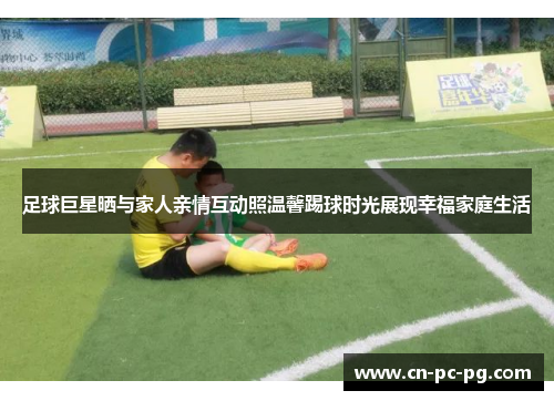 足球巨星晒与家人亲情互动照温馨踢球时光展现幸福家庭生活 足球巨星晒与家人亲情互动照温馨踢球时光展现幸福家庭生活