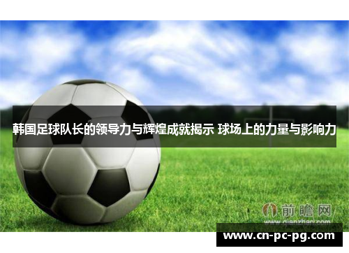 韩国足球队长的领导力与辉煌成就揭示 球场上的力量与影响力 韩国足球队长的领导力与辉煌成就揭示 球场上的力量与影响力