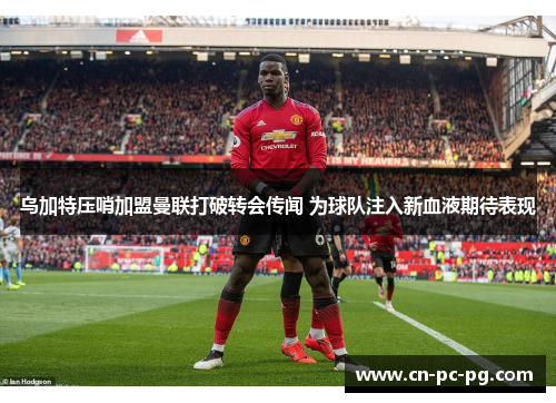 乌加特压哨加盟曼联打破转会传闻 为球队注入新血液期待表现 乌加特压哨加盟曼联打破转会传闻 为球队注入新血液期待表现