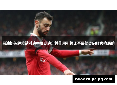 吕迪格英超关键对决中展现决定性作用引领比赛最终走向胜负格局的