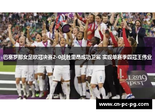巴塞罗那女足欧冠决赛2-0战胜里昂成功卫冕 实现单赛季四冠王伟业 巴塞罗那女足欧冠决赛2-0战胜里昂成功卫冕 实现单赛季四冠王伟业