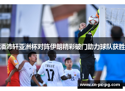 潘沛轩亚洲杯对阵伊朗精彩破门助力球队获胜