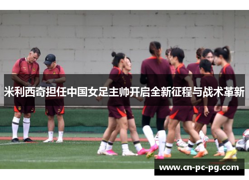 米利西奇担任中国女足主帅开启全新征程与战术革新 米利西奇担任中国女足主帅开启全新征程与战术革新