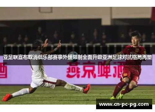 亚足联宣布取消俱乐部赛事外援限制全面升级亚洲足球对抗格局再塑