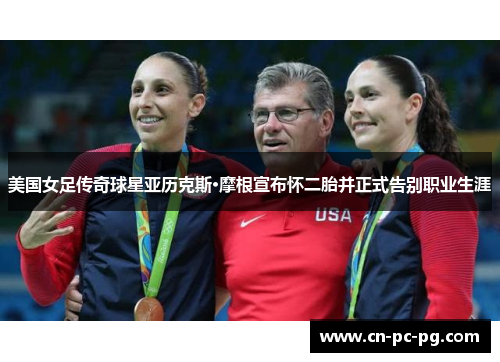 美国女足传奇球星亚历克斯·摩根宣布怀二胎并正式告别职业生涯